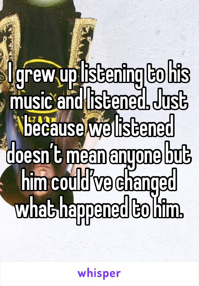 I grew up listening to his music and listened. Just because we listened doesn’t mean anyone but him could’ve changed what happened to him.