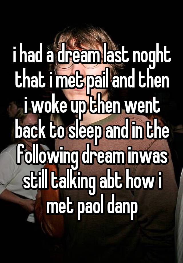 i had a dream last noght that i met pail and then i woke up then went back to sleep and in the following dream inwas still talking abt how i met paol danp