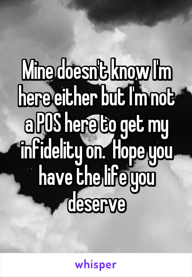 Mine doesn't know I'm here either but I'm not a POS here to get my infidelity on.  Hope you have the life you deserve