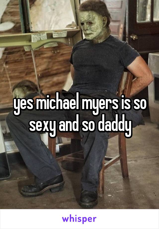 yes michael myers is so sexy and so daddy