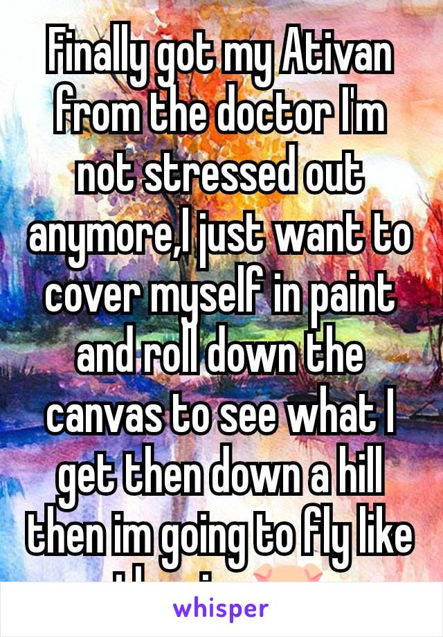 Finally got my Ativan from the doctor I'm not stressed out anymore,I just want to cover myself in paint and roll down the canvas to see what I get then down a hill then im going to fly like the pigs🐷