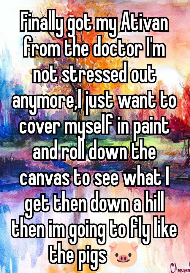 Finally got my Ativan from the doctor I'm not stressed out anymore,I just want to cover myself in paint and roll down the canvas to see what I get then down a hill then im going to fly like the pigs🐷