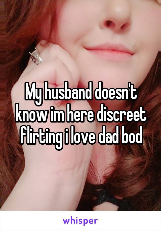 My husband doesn't know im here discreet flirting i love dad bod