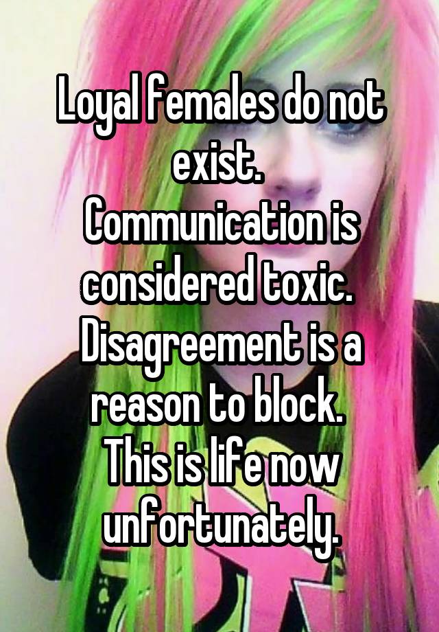 Loyal females do not exist. 
Communication is considered toxic. 
Disagreement is a reason to block. 
This is life now unfortunately.