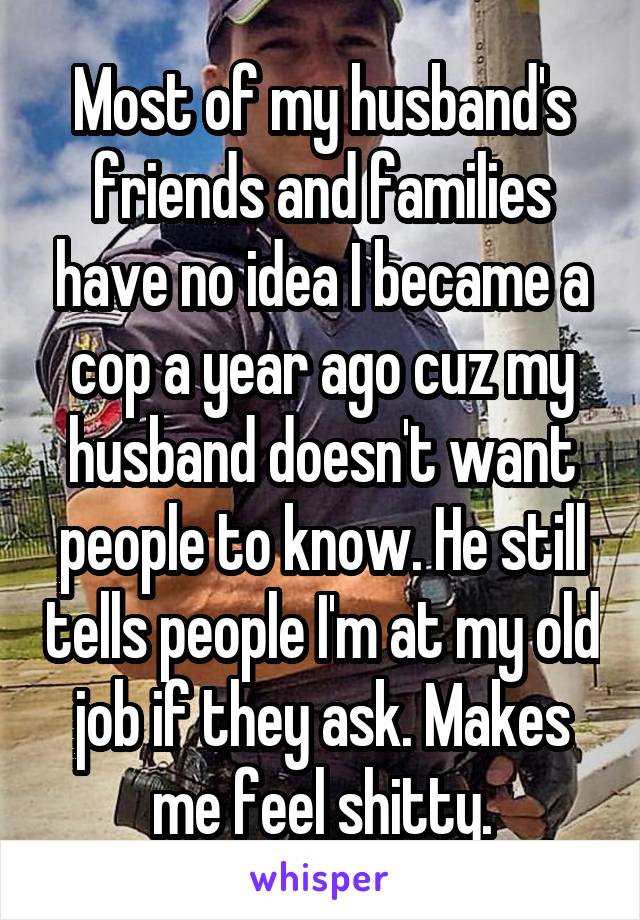 Most of my husband's friends and families have no idea I became a cop a year ago cuz my husband doesn't want people to know. He still tells people I'm at my old job if they ask. Makes me feel shitty.