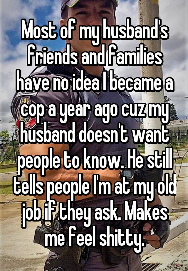 Most of my husband's friends and families have no idea I became a cop a year ago cuz my husband doesn't want people to know. He still tells people I'm at my old job if they ask. Makes me feel shitty.