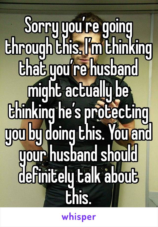 Sorry you’re going through this. I’m thinking that you’re husband might actually be thinking he’s protecting you by doing this. You and your husband should definitely talk about this.