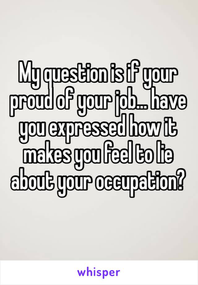 My question is if your proud of your job… have you expressed how it makes you feel to lie about your occupation?
