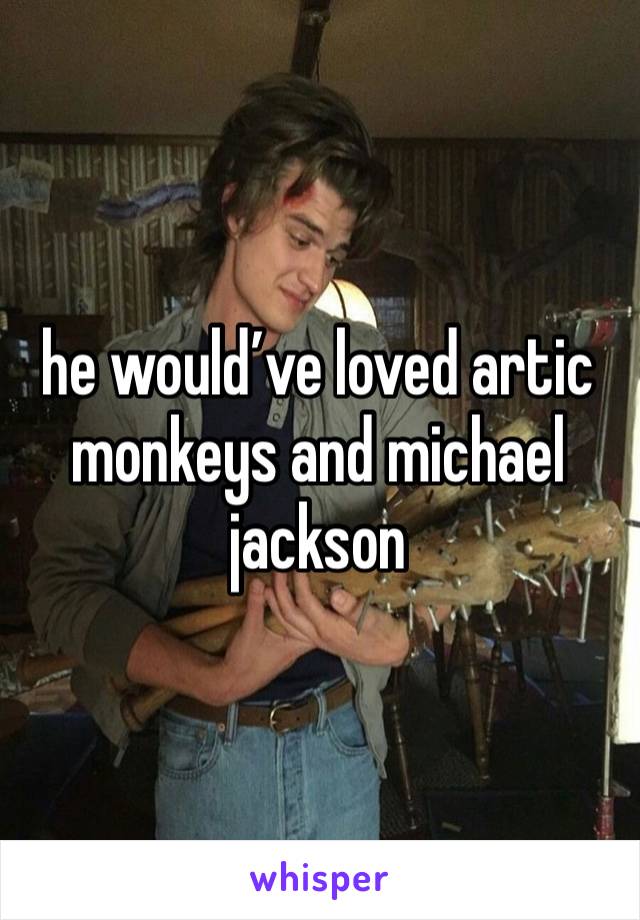 he would’ve loved artic monkeys and michael jackson