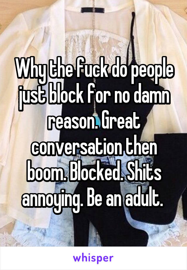 Why the fuck do people just block for no damn reason. Great conversation then boom. Blocked. Shits annoying. Be an adult. 