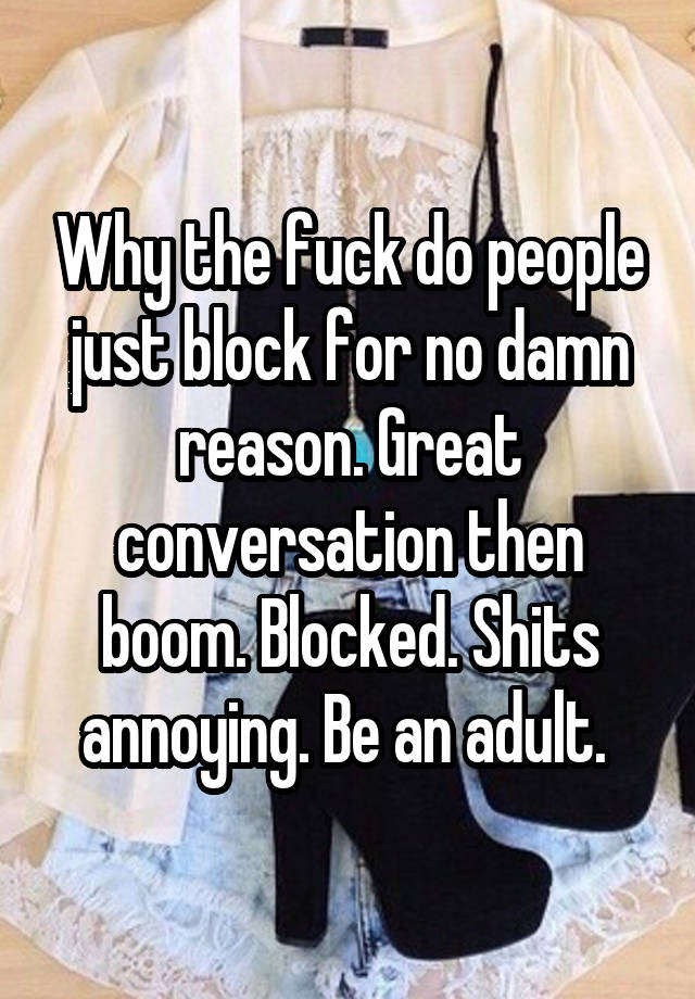 Why the fuck do people just block for no damn reason. Great conversation then boom. Blocked. Shits annoying. Be an adult. 