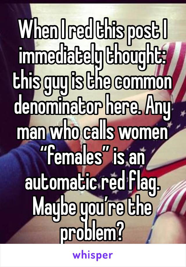 When I red this post I immediately thought: this guy is the common denominator here. Any man who calls women “females” is an automatic red flag.
Maybe you’re the problem?