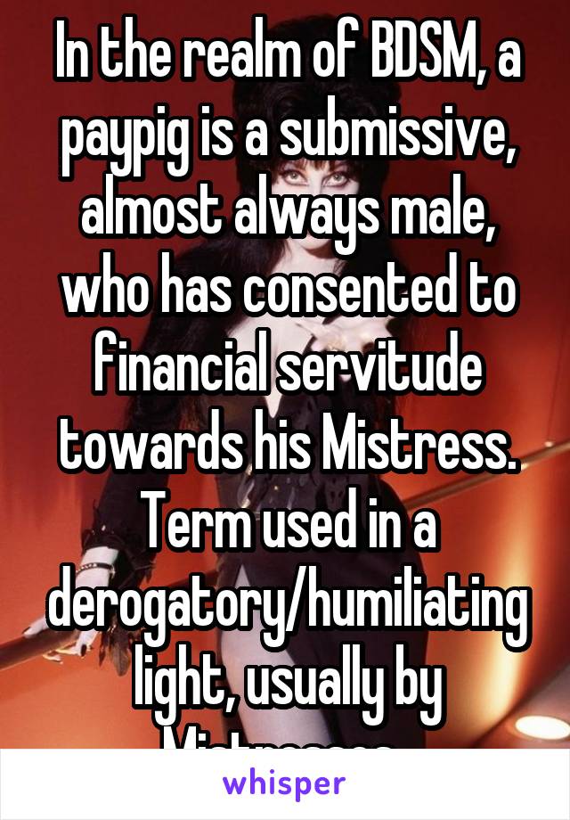 In the realm of BDSM, a paypig is a submissive, almost always male, who has consented to financial servitude towards his Mistress. Term used in a derogatory/humiliating light, usually by Mistresses..