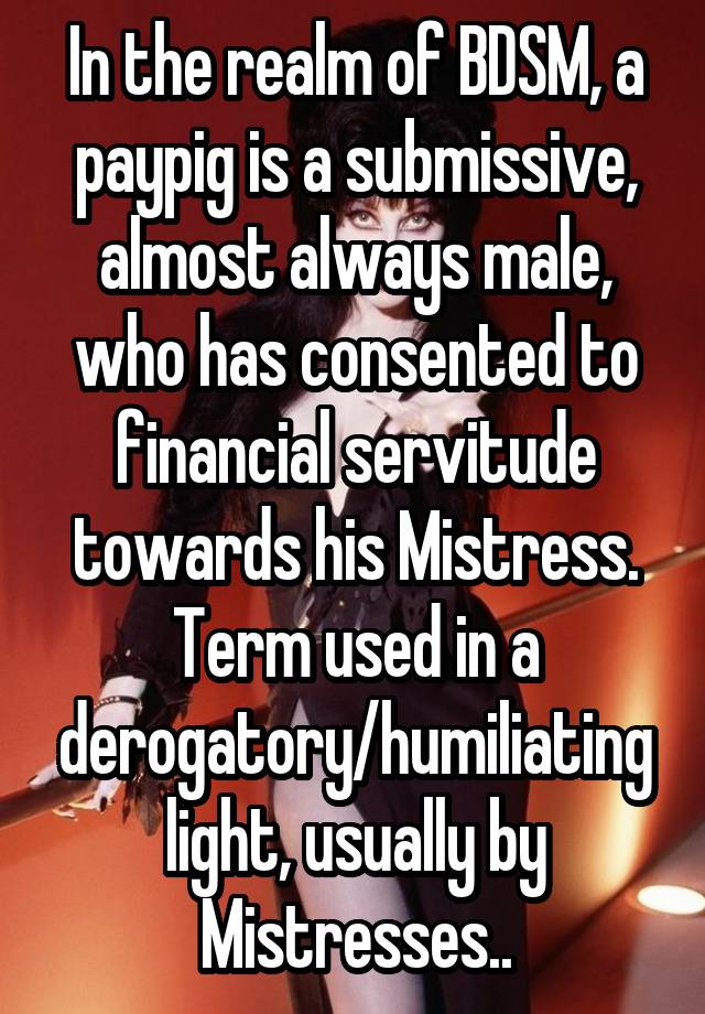 In the realm of BDSM, a paypig is a submissive, almost always male, who has consented to financial servitude towards his Mistress. Term used in a derogatory/humiliating light, usually by Mistresses..