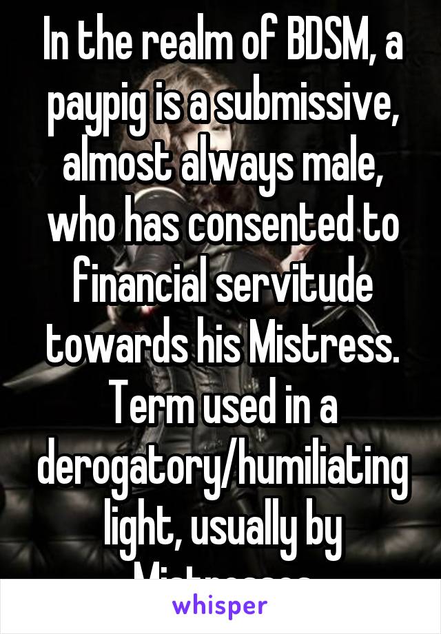 In the realm of BDSM, a paypig is a submissive, almost always male, who has consented to financial servitude towards his Mistress. Term used in a derogatory/humiliating light, usually by Mistresses