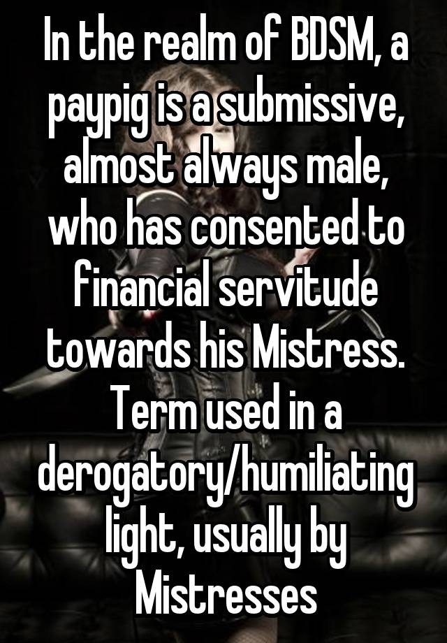 In the realm of BDSM, a paypig is a submissive, almost always male, who has consented to financial servitude towards his Mistress. Term used in a derogatory/humiliating light, usually by Mistresses