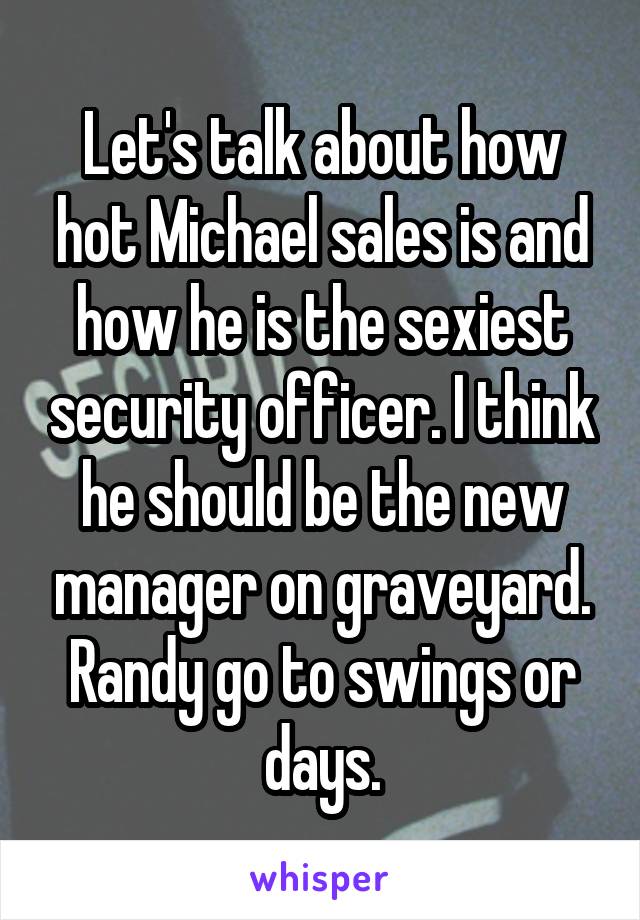 Let's talk about how hot Michael sales is and how he is the sexiest security officer. I think he should be the new manager on graveyard. Randy go to swings or days.