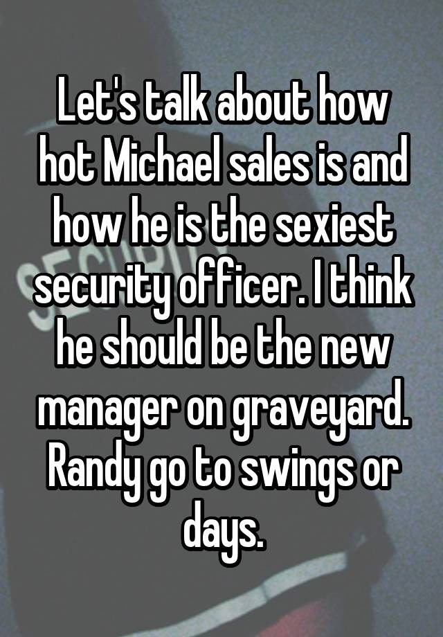 Let's talk about how hot Michael sales is and how he is the sexiest security officer. I think he should be the new manager on graveyard. Randy go to swings or days.