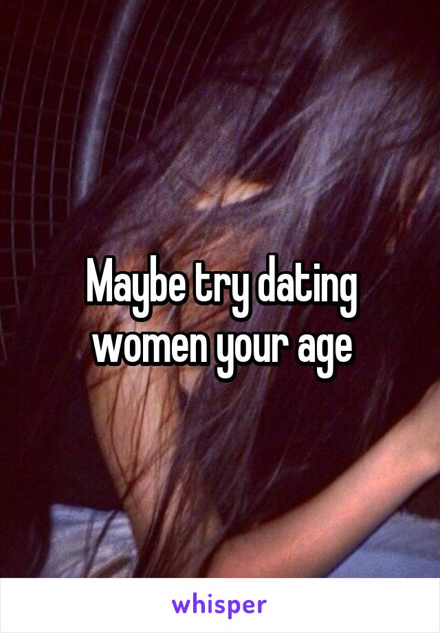 Maybe try dating women your age