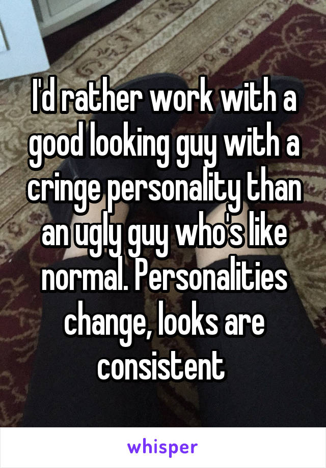 I'd rather work with a good looking guy with a cringe personality than an ugly guy who's like normal. Personalities change, looks are consistent 