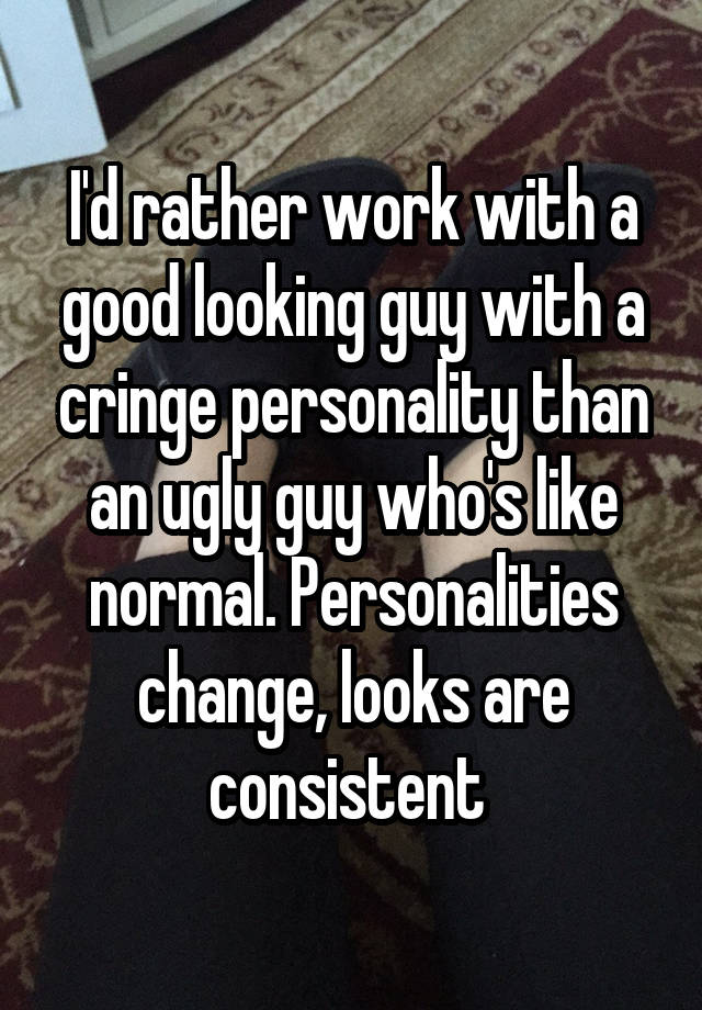 I'd rather work with a good looking guy with a cringe personality than an ugly guy who's like normal. Personalities change, looks are consistent 