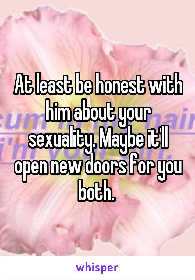 At least be honest with him about your sexuality. Maybe it'll open new doors for you both. 