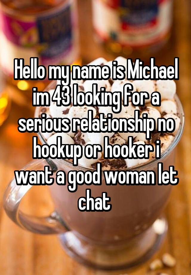 Hello my name is Michael im 43 looking for a serious relationship no hookup or hooker i want a good woman let chat 