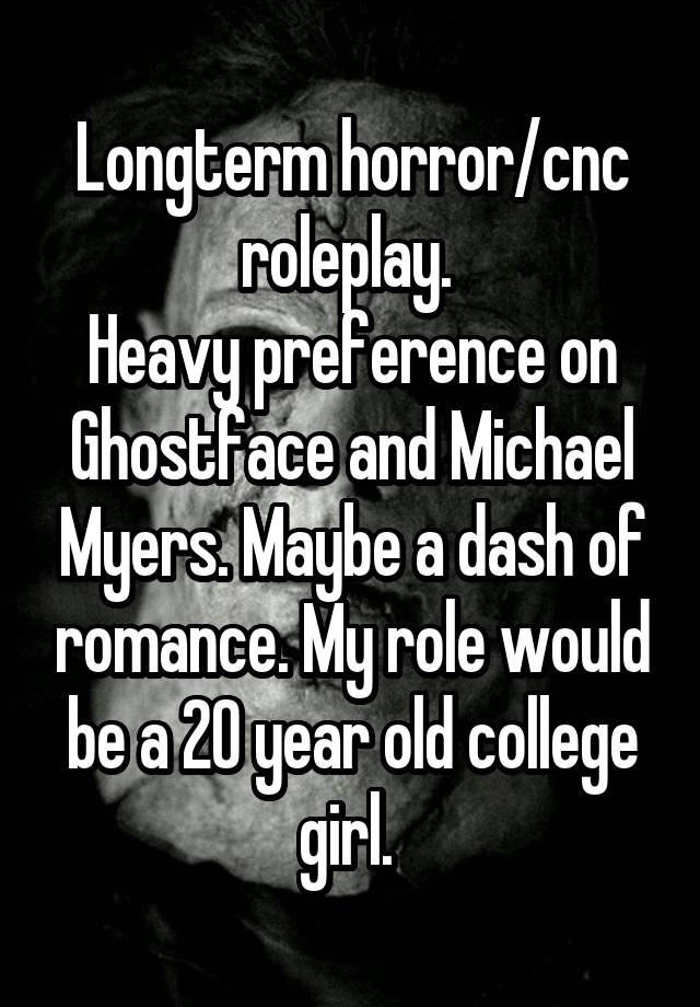 Longterm horror/cnc roleplay. 
Heavy preference on Ghostface and Michael Myers. Maybe a dash of romance. My role would be a 20 year old college girl. 