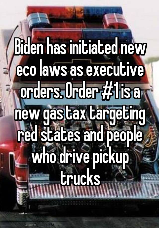 Biden has initiated new eco laws as executive orders. Order #1 is a new gas tax targeting red states and people who drive pickup trucks