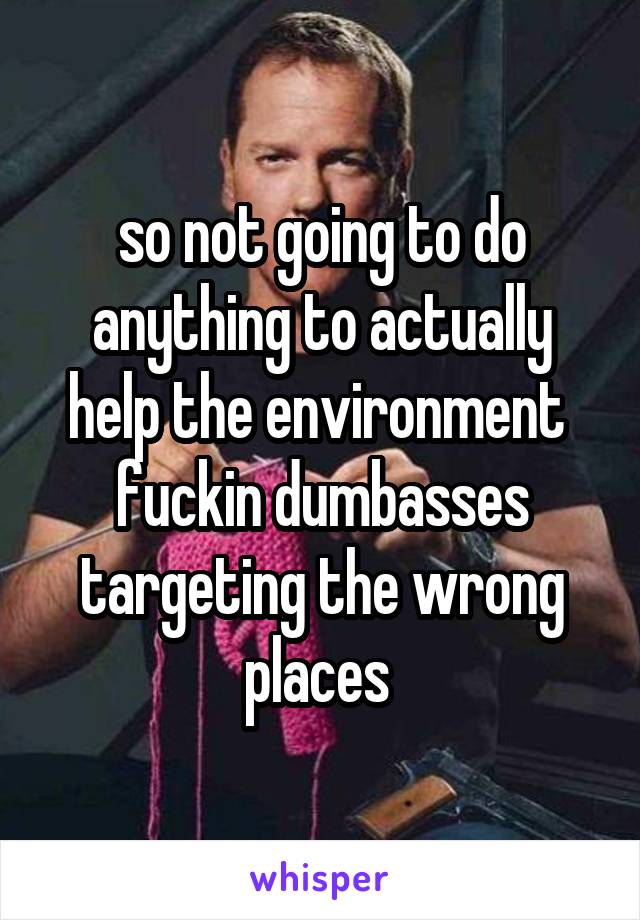 so not going to do anything to actually help the environment  fuckin dumbasses targeting the wrong places 