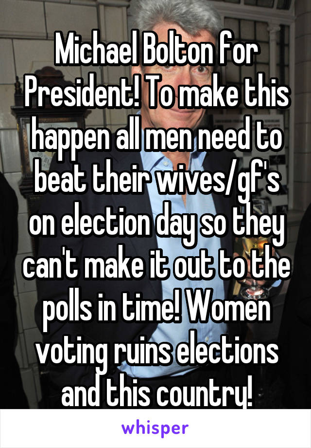 Michael Bolton for President! To make this happen all men need to beat their wives/gf's on election day so they can't make it out to the polls in time! Women voting ruins elections and this country!