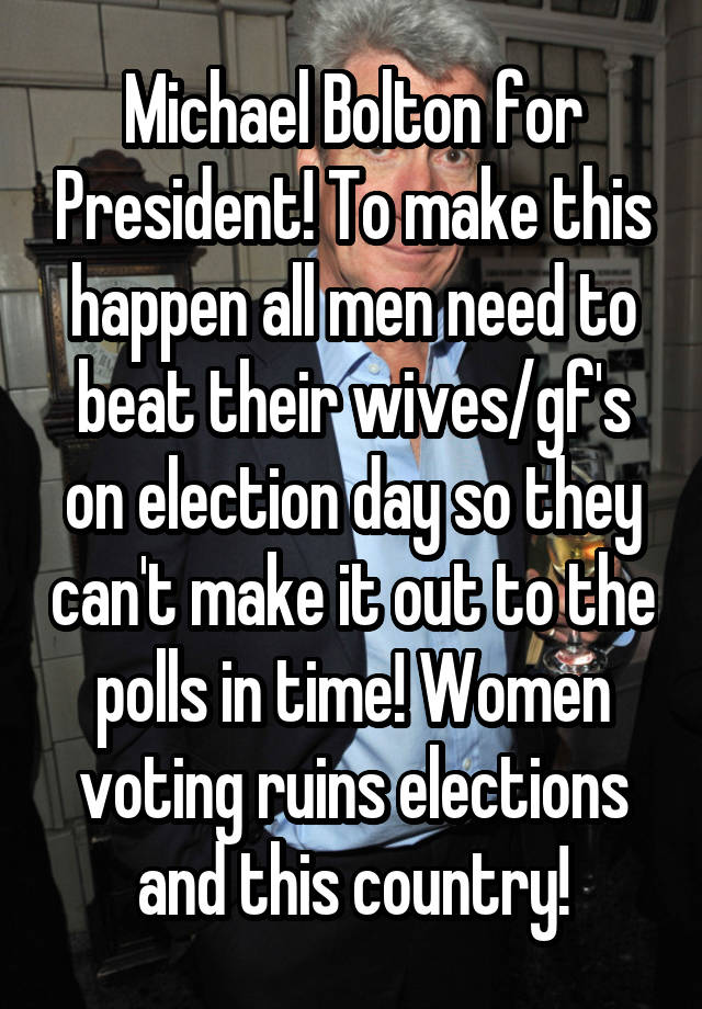 Michael Bolton for President! To make this happen all men need to beat their wives/gf's on election day so they can't make it out to the polls in time! Women voting ruins elections and this country!