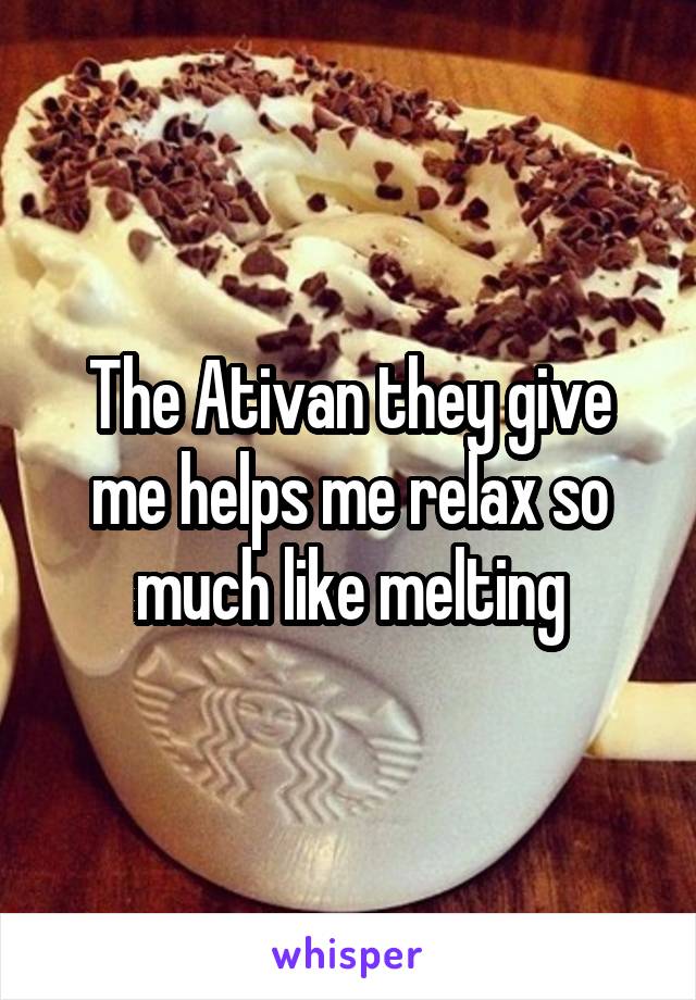 The Ativan they give me helps me relax so much like melting