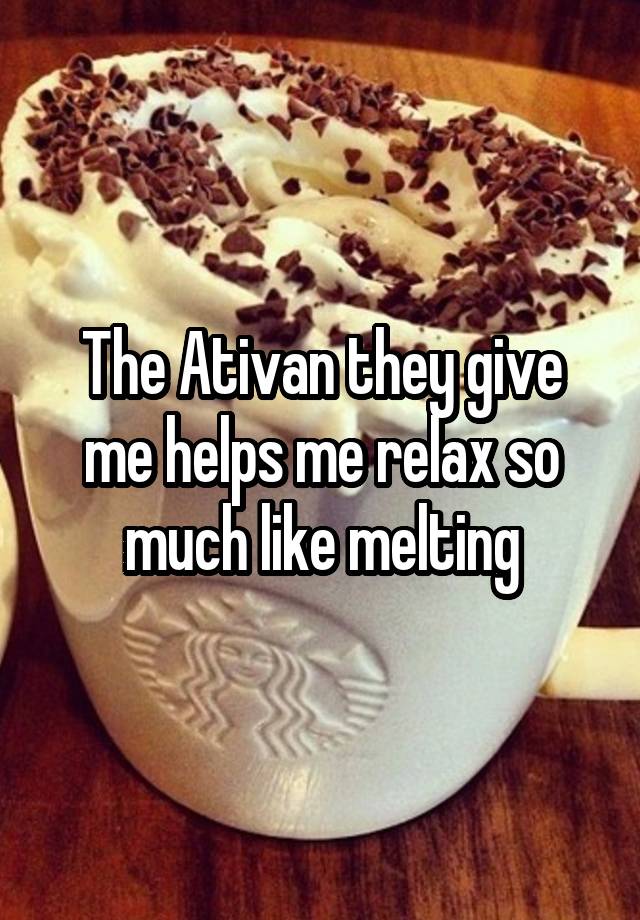 The Ativan they give me helps me relax so much like melting