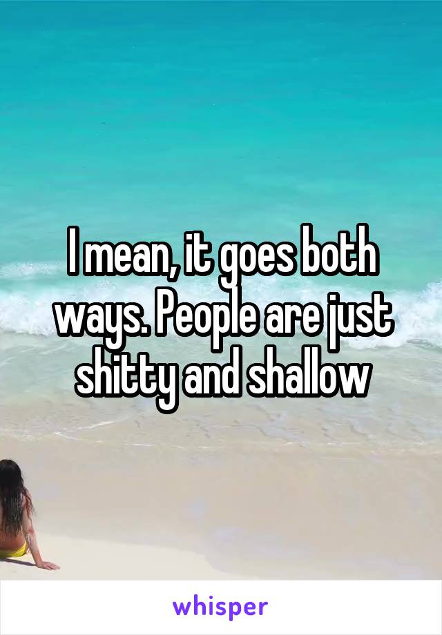 I mean, it goes both ways. People are just shitty and shallow