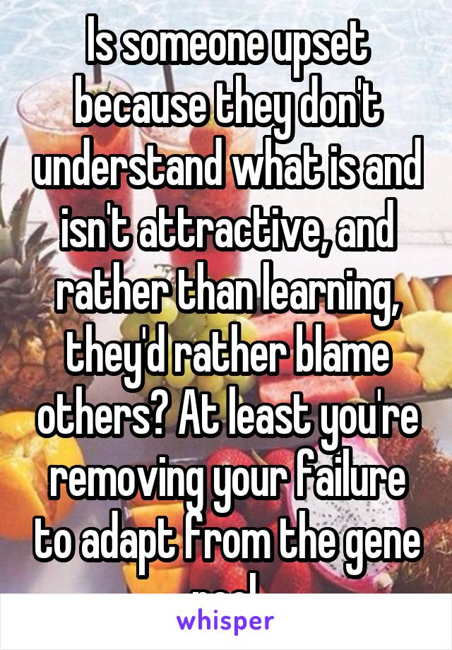  Is someone upset because they don't understand what is and isn't attractive, and rather than learning, they'd rather blame others? At least you're removing your failure to adapt from the gene pool.