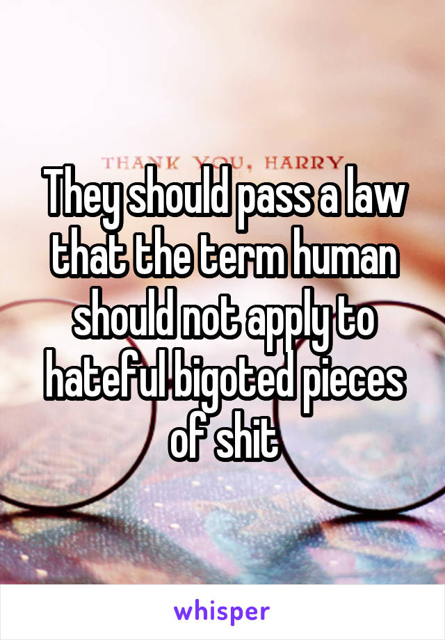 They should pass a law that the term human should not apply to hateful bigoted pieces of shit