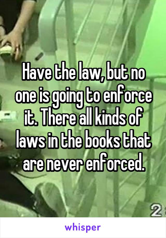 Have the law, but no one is going to enforce it. There all kinds of laws in the books that are never enforced.