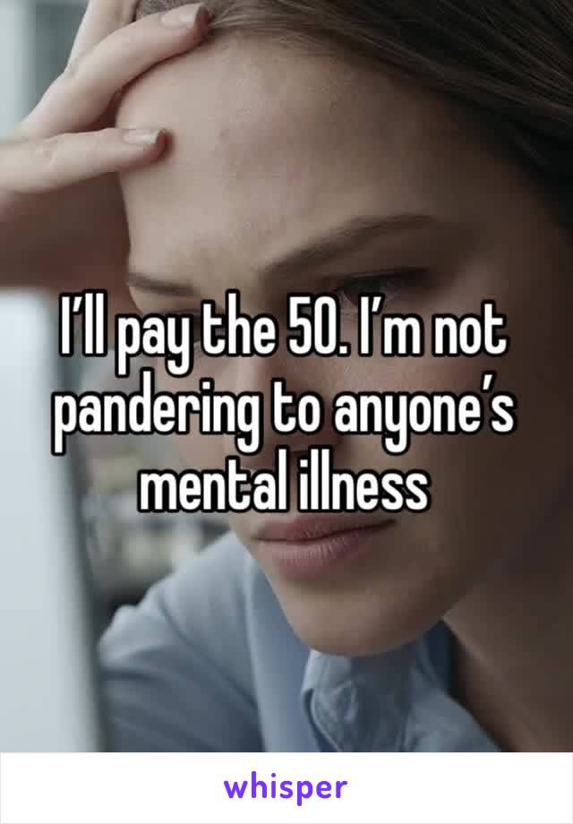 I’ll pay the 50. I’m not pandering to anyone’s mental illness 