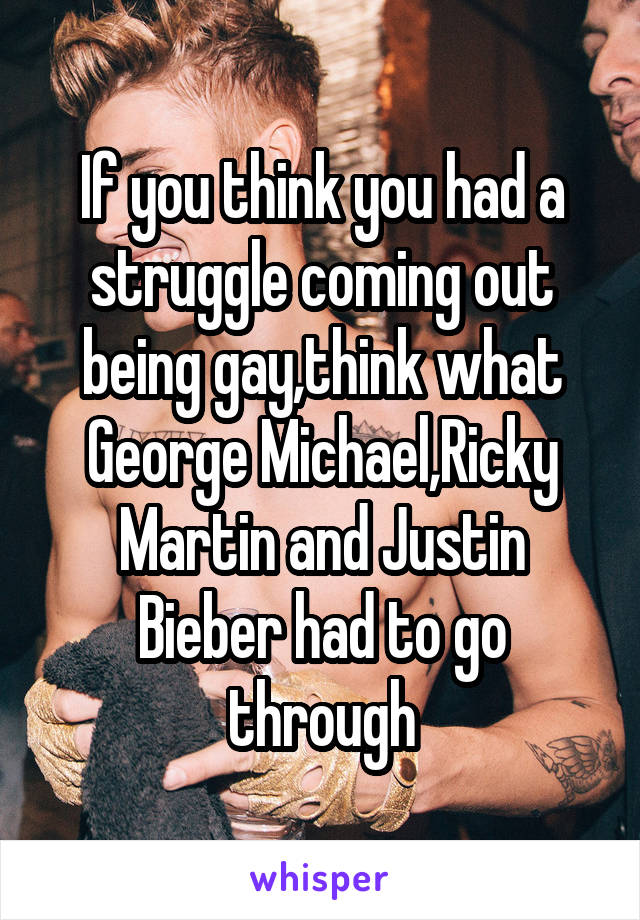 If you think you had a struggle coming out being gay,think what George Michael,Ricky Martin and Justin Bieber had to go through