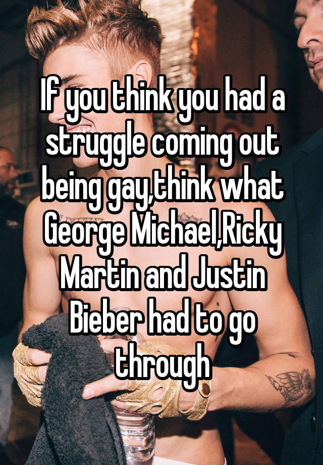 If you think you had a struggle coming out being gay,think what George Michael,Ricky Martin and Justin Bieber had to go through