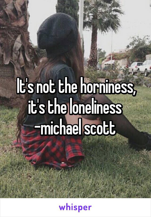 It's not the horniness, it's the loneliness  -michael scott 