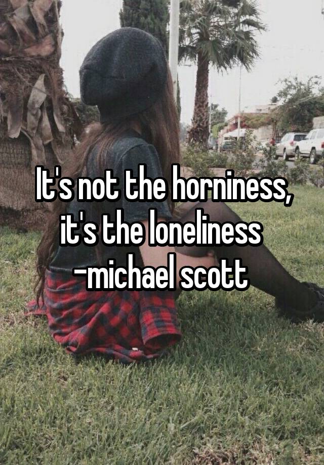 It's not the horniness, it's the loneliness  -michael scott 