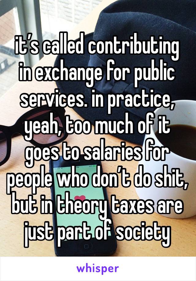 it’s called contributing  in exchange for public services. in practice, yeah, too much of it goes to salaries for people who don’t do shit, but in theory taxes are just part of society