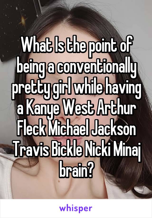 What Is the point of being a conventionally pretty girl while having a Kanye West Arthur Fleck Michael Jackson Travis Bickle Nicki Minaj brain?