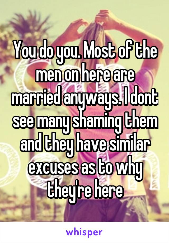 You do you. Most of the men on here are married anyways. I dont see many shaming them and they have similar excuses as to why they're here