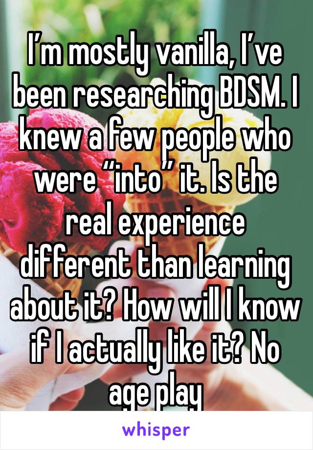 I’m mostly vanilla, I’ve been researching BDSM. I knew a few people who were “into” it. Is the real experience different than learning about it? How will I know if I actually like it? No age play 