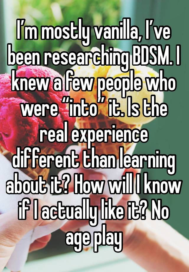 I’m mostly vanilla, I’ve been researching BDSM. I knew a few people who were “into” it. Is the real experience different than learning about it? How will I know if I actually like it? No age play 