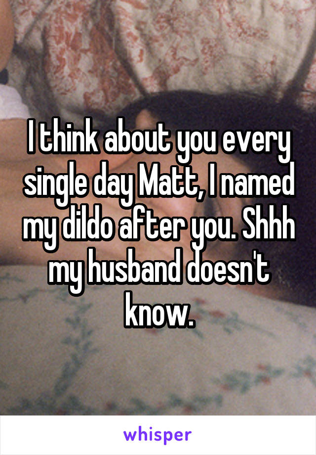 I think about you every single day Matt, I named my dildo after you. Shhh my husband doesn't know.