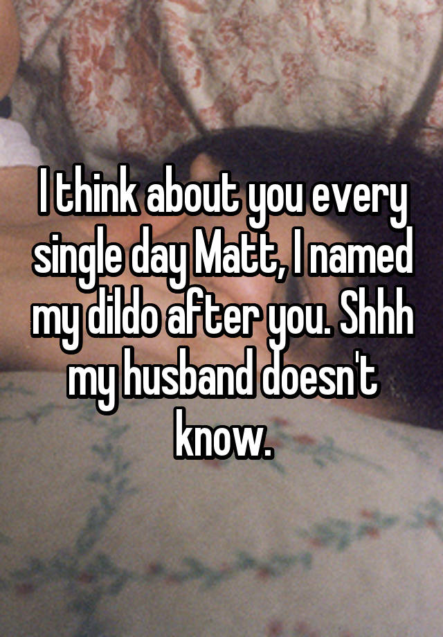 I think about you every single day Matt, I named my dildo after you. Shhh my husband doesn't know.